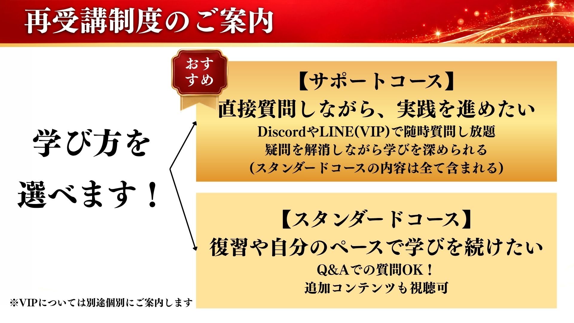 学び方を選べます！サポートコース：直接質問しながら実践を進めたい。スタンダードコース：復習や自分のペースで学びを続けたい。※VIPについては別途個別にご案内します