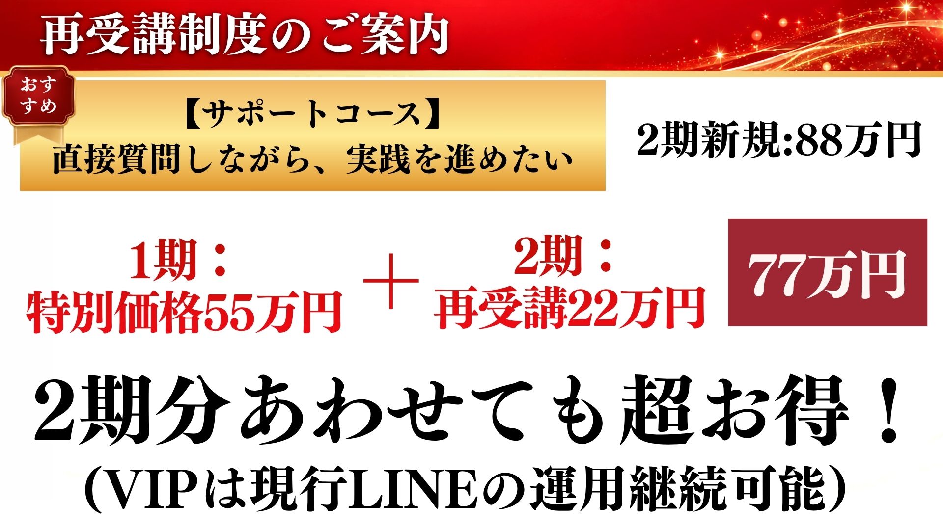 サポートコース：2期新規88万円のところ、1期特別価格55万円＋2期再受講22万円＝77万円。2期分あわせても超お得！（VIPは現行LINEの運用継続可能）