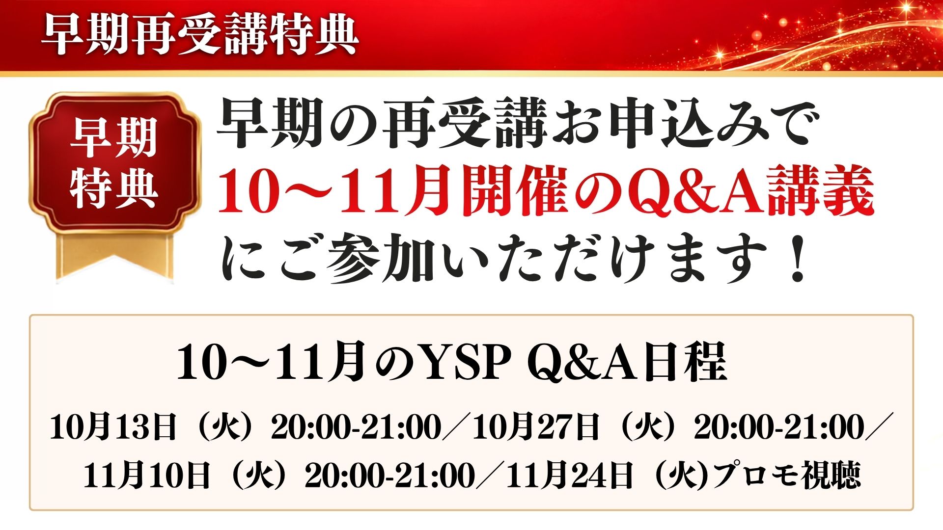 早期再受講特典：早期の再受講お申込みで10〜11月開催のQ&A講義にご参加いただけます。10月13日・10月27日・11月10日 20:00-21:00、11月24日プロモ視聴
